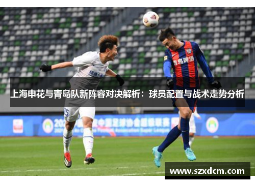 上海申花与青岛队新阵容对决解析：球员配置与战术走势分析