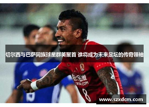 切尔西与巴萨同族球星群英聚首 谁将成为未来足坛的传奇领袖