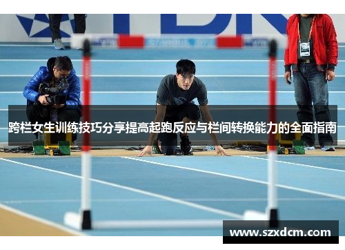 跨栏女生训练技巧分享提高起跑反应与栏间转换能力的全面指南